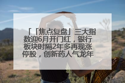 「焦点复盘」三大指数迎6月开门红，银行板块时隔2年多再现涨停股，创新药人气龙年内飙涨超3倍
