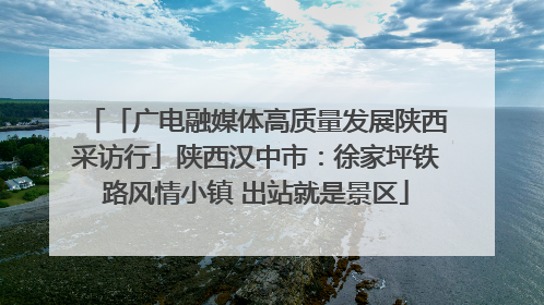 「广电融媒体高质量发展陕西采访行」陕西汉中市：徐家坪铁路风情小镇 出站就是景区