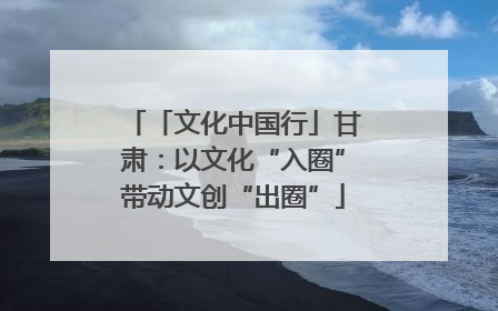 「文化中国行」甘肃：以文化“入圈”带动文创“出圈”