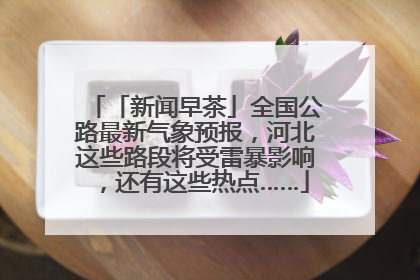 「新闻早茶」全国公路最新气象预报，河北这些路段将受雷暴影响，还有这些热点……