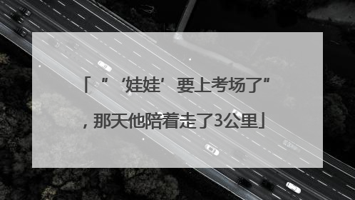 “‘娃娃’要上考场了”，那天他陪着走了3公里