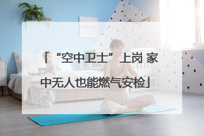 “空中卫士”上岗 家中无人也能燃气安检