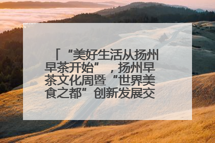 “美好生活从扬州早茶开始”，扬州早茶文化周暨“世界美食之都”创新发展交流活动启幕