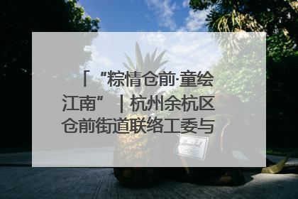 “粽情仓前·童绘江南”｜杭州余杭区仓前街道联络工委与辖区群众共度佳节