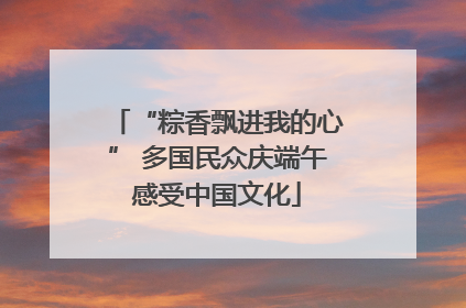 “粽香飘进我的心” 多国民众庆端午感受中国文化