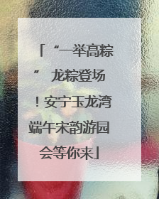 “一举高粽” 龙粽登场！安宁玉龙湾端午宋韵游园会等你来