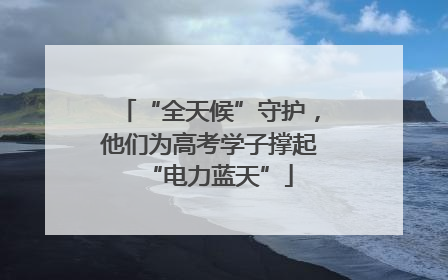 “全天候”守护，他们为高考学子撑起“电力蓝天”