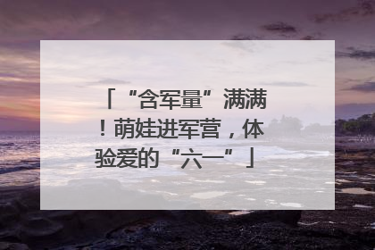 “含军量”满满！萌娃进军营，体验爱的“六一”
