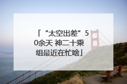 “太空出差”50余天 神二十乘组最近在忙啥