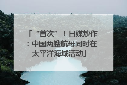 “首次”！日媒炒作：中国两艘航母同时在太平洋海域活动