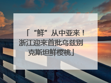 “鲜”从中亚来！浙江迎来首批乌兹别克斯坦鲜樱桃