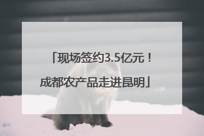 现场签约3.5亿元！成都农产品走进昆明