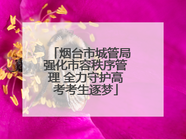 烟台市城管局强化市容秩序管理 全力守护高考考生逐梦