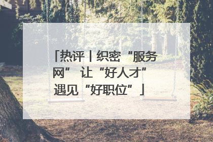 热评丨织密“服务网” 让“好人才”遇见“好职位”