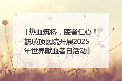 热血筑桥，医者仁心！毓璜顶医院开展2025年世界献血者日活动