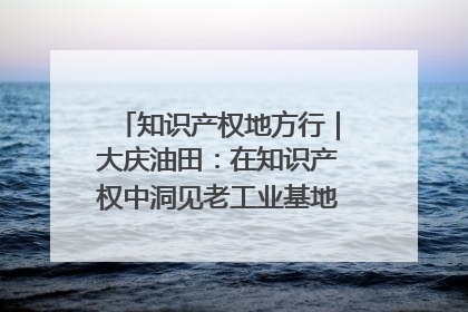 知识产权地方行｜大庆油田：在知识产权中洞见老工业基地的 “创新密码”