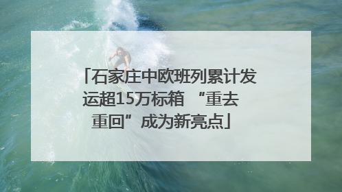 石家庄中欧班列累计发运超15万标箱 “重去重回”成为新亮点