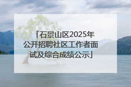 石景山区2025年公开招聘社区工作者面试及综合成绩公示