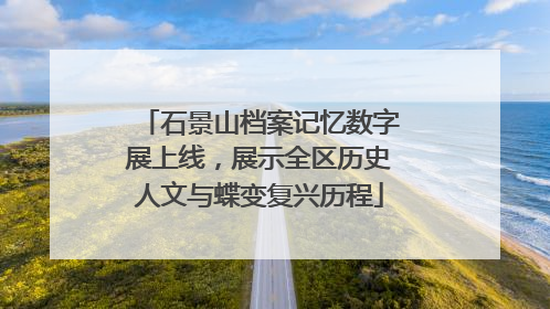 石景山档案记忆数字展上线，展示全区历史人文与蝶变复兴历程