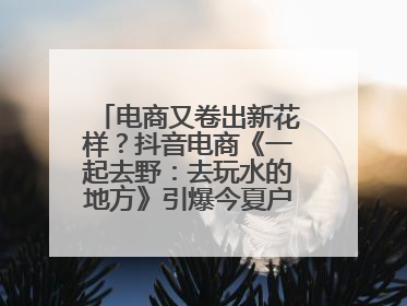 电商又卷出新花样？抖音电商《一起去野：去玩水的地方》引爆今夏户外运动种草热潮