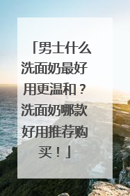 男士什么洗面奶最好用更温和？洗面奶哪款好用推荐购买！