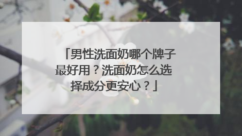 男性洗面奶哪个牌子最好用？洗面奶怎么选择成分更安心？