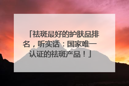 祛斑最好的护肤品排名，听实话：国家唯一认证的祛斑产品！