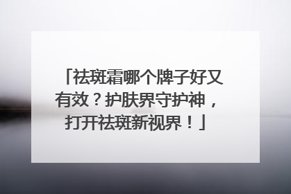 祛斑霜哪个牌子好又有效？护肤界守护神，打开祛斑新视界！