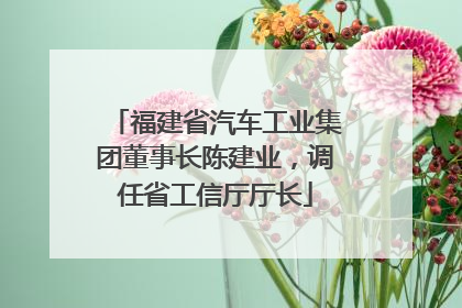 福建省汽车工业集团董事长陈建业，调任省工信厅厅长