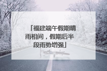 福建端午假期晴雨相间，假期后半段雨势增强
