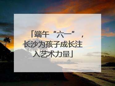 端午“六一”，长沙为孩子成长注入艺术力量