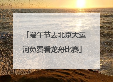 端午节去北京大运河免费看龙舟比赛