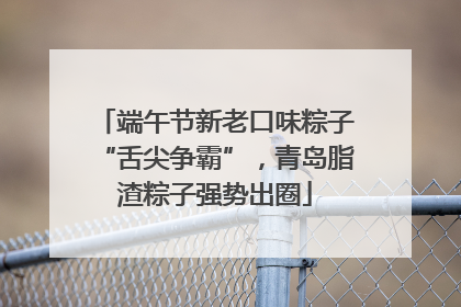 端午节新老口味粽子“舌尖争霸”，青岛脂渣粽子强势出圈