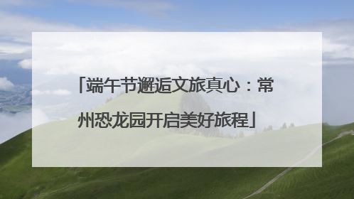 端午节邂逅文旅真心：常州恐龙园开启美好旅程