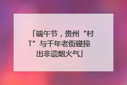 端午节，贵州“村T”与千年老街碰撞出非遗烟火气