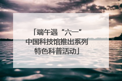 端午遇“六一” 中国科技馆推出系列特色科普活动