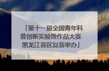 第十一届全国青年科普创新实验暨作品大赛黑龙江赛区复赛举办