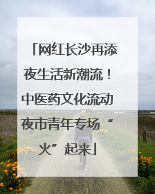网红长沙再添夜生活新潮流！中医药文化流动夜市青年专场“火”起来