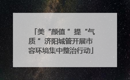 美“颜值 ”提“气质 ”济阳城管开展市容环境集中整治行动