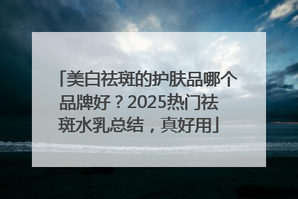 美白祛斑的护肤品哪个品牌好？2025热门祛斑水乳总结，真好用