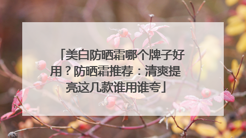 美白防晒霜哪个牌子好用？防晒霜推荐：清爽提亮这几款谁用谁夸