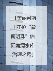 美丽河南丨守护“豫南明珠”信阳南湾水库治理之路