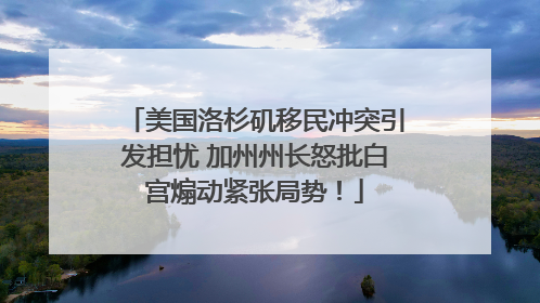 美国洛杉矶移民冲突引发担忧 加州州长怒批白宫煽动紧张局势！