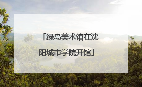 绿岛美术馆在沈阳城市学院开馆