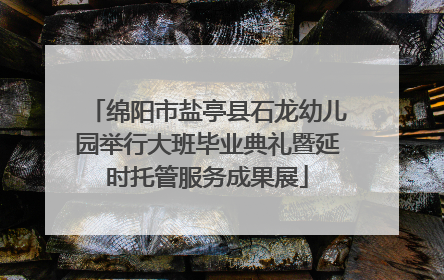 绵阳市盐亭县石龙幼儿园举行大班毕业典礼暨延时托管服务成果展