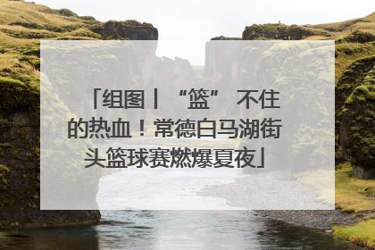 组图丨“篮” 不住的热血！常德白马湖街头篮球赛燃爆夏夜