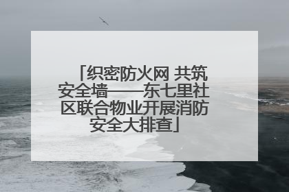 织密防火网 共筑安全墙——东七里社区联合物业开展消防安全大排查