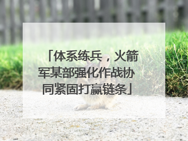 体系练兵，火箭军某部强化作战协同紧固打赢链条