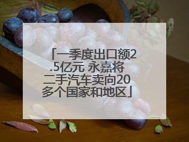 一季度出口额2.5亿元 永嘉将二手汽车卖向20多个国家和地区