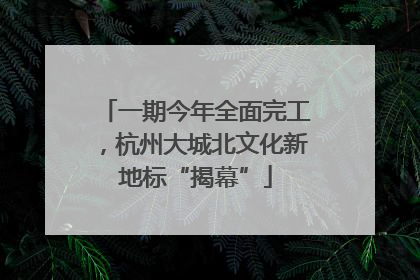 一期今年全面完工，杭州大城北文化新地标“揭幕”